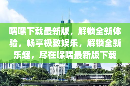 嘿嘿下載最新版，解鎖全新體驗(yàn)，暢享極致娛樂，解鎖全新樂趣，盡在嘿嘿最新版下載