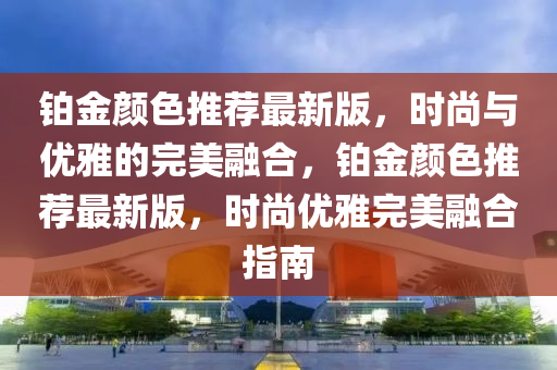 鉑金顏色推薦最新版，時(shí)尚與優(yōu)雅的完美融合，鉑金顏色推薦最新版，時(shí)尚優(yōu)雅完美融合指南