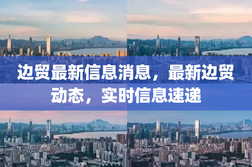 邊貿(mào)最新信息消息，最新邊貿(mào)動(dòng)態(tài)，實(shí)時(shí)信息速遞