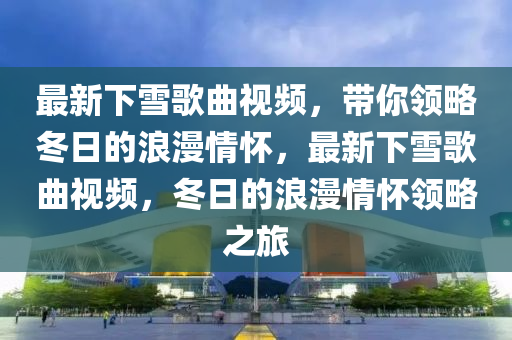 最新下雪歌曲視頻，帶你領(lǐng)略冬日的浪漫情懷，最新下雪歌曲視頻，冬日的浪漫情懷領(lǐng)略之旅