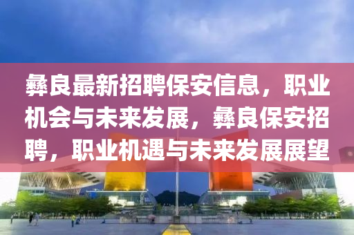 彝良最新招聘保安信息，職業(yè)機(jī)會(huì)與未來發(fā)展，彝良保安招聘，職業(yè)機(jī)遇與未來發(fā)展展望