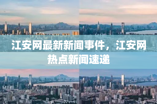江安網(wǎng)最新新聞事件，江安網(wǎng)熱點新聞速遞