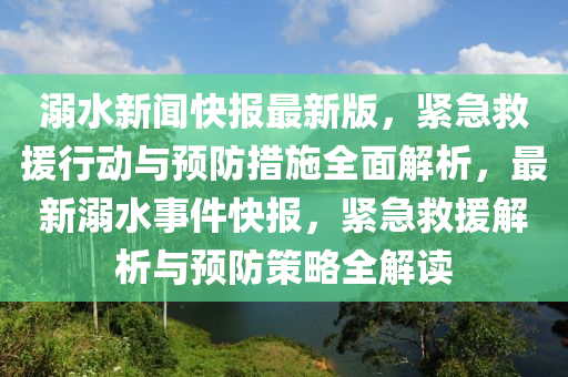 溺水新聞快報最新版，緊急救援行動與預防措施全面解析，最新溺水事件快報，緊急救援解析與預防策略全解讀