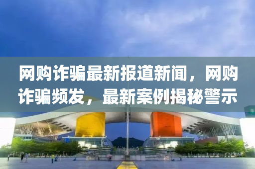 網(wǎng)購(gòu)詐騙最新報(bào)道新聞，網(wǎng)購(gòu)詐騙頻發(fā)，最新案例揭秘警示