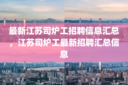 最新江蘇司爐工招聘信息匯總，江蘇司爐工最新招聘匯總信息