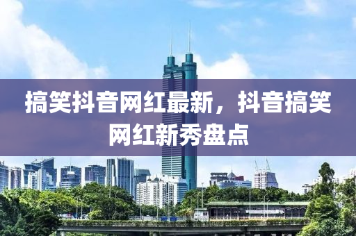 搞笑抖音網(wǎng)紅最新，抖音搞笑網(wǎng)紅新秀盤點