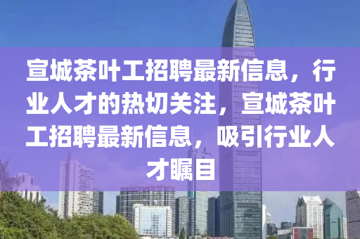 宣城茶葉工招聘最新信息，行業(yè)人才的熱切關(guān)注，宣城茶葉工招聘最新信息，吸引行業(yè)人才矚目