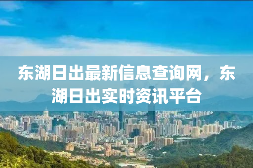 東湖日出最新信息查詢網(wǎng)，東湖日出實時資訊平臺