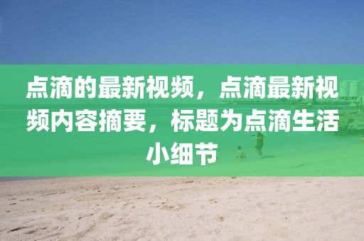 點滴的最新視頻，點滴最新視頻內(nèi)容摘要，標(biāo)題為點滴生活小細(xì)節(jié)