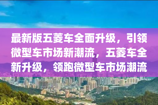 最新版五菱車全面升級，引領微型車市場新潮流，五菱車全新升級，領跑微型車市場潮流