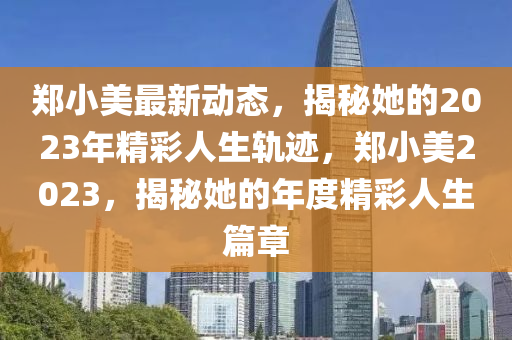 鄭小美最新動態(tài)，揭秘她的2023年精彩人生軌跡，鄭小美2023，揭秘她的年度精彩人生篇章