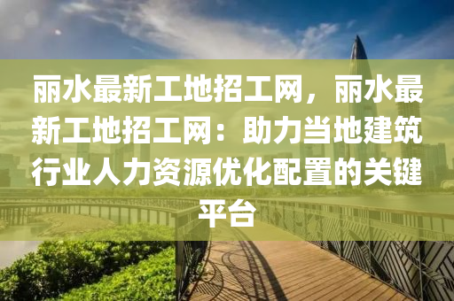 麗水最新工地招工網(wǎng)，麗水最新工地招工網(wǎng)：助力當(dāng)?shù)亟ㄖ袠I(yè)人力資源優(yōu)化配置的關(guān)鍵平臺(tái)