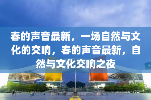春的聲音最新，一場(chǎng)自然與文化的交響，春的聲音最新，自然與文化交響之夜