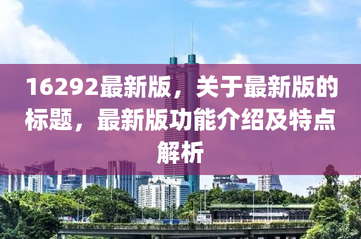16292最新版，關(guān)于最新版的標(biāo)題，最新版功能介紹及特點(diǎn)解析