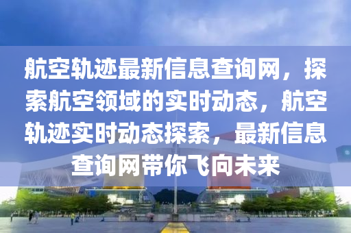 航空軌跡最新信息查詢網(wǎng)，探索航空領(lǐng)域的實(shí)時(shí)動(dòng)態(tài)，航空軌跡實(shí)時(shí)動(dòng)態(tài)探索，最新信息查詢網(wǎng)帶你飛向未來(lái)