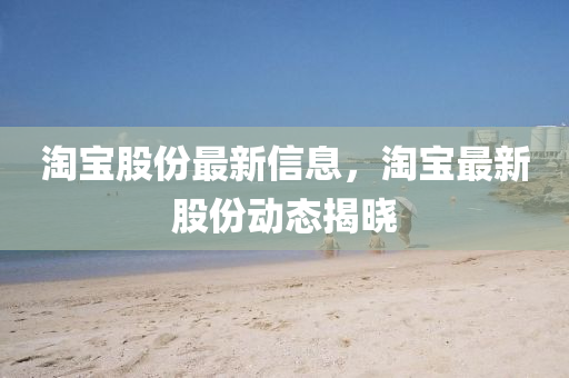 淘寶股份最新信息，淘寶最新股份動態(tài)揭曉