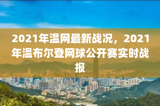 2021年溫網(wǎng)最新戰(zhàn)況，2021年溫布爾登網(wǎng)球公開賽實時戰(zhàn)報