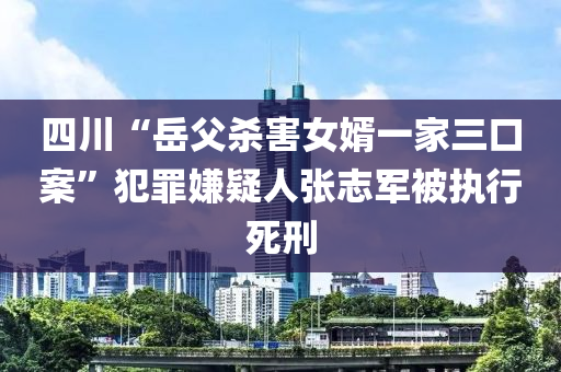 四川“岳父殺害女婿一家三口案”犯罪嫌疑人張志軍被執(zhí)行死刑