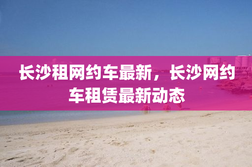 長沙租網(wǎng)約車最新，長沙網(wǎng)約車租賃最新動態(tài)