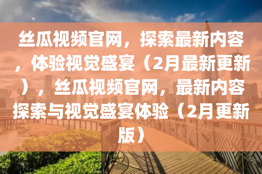 絲瓜視頻官網(wǎng)，探索最新內(nèi)容，體驗(yàn)視覺(jué)盛宴（2月最新更新），絲瓜視頻官網(wǎng)，最新內(nèi)容探索與視覺(jué)盛宴體驗(yàn)（2月更新版）