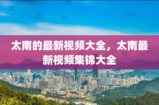 太南的最新視頻大全，太南最新視頻集錦大全