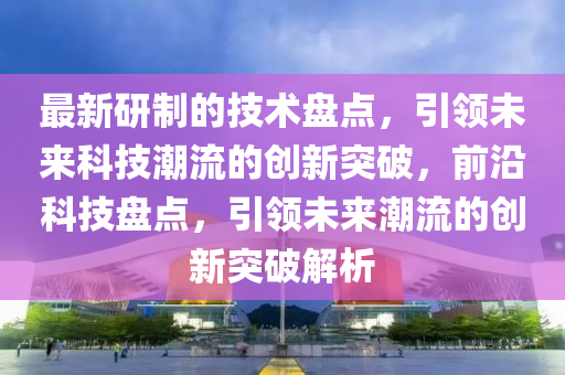 最新研制的技術(shù)盤點(diǎn)，引領(lǐng)未來(lái)科技潮流的創(chuàng)新突破，前沿科技盤點(diǎn)，引領(lǐng)未來(lái)潮流的創(chuàng)新突破解析