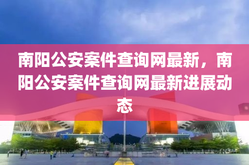 南陽(yáng)公安案件查詢網(wǎng)最新，南陽(yáng)公安案件查詢網(wǎng)最新進(jìn)展動(dòng)態(tài)