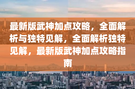 最新版武神加點(diǎn)攻略，全面解析與獨(dú)特見解，全面解析獨(dú)特見解，最新版武神加點(diǎn)攻略指南