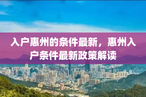 入戶惠州的條件最新，惠州入戶條件最新政策解讀