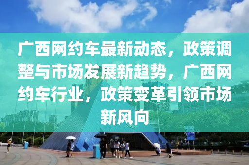 廣西網(wǎng)約車最新動態(tài)，政策調(diào)整與市場發(fā)展新趨勢，廣西網(wǎng)約車行業(yè)，政策變革引領(lǐng)市場新風向