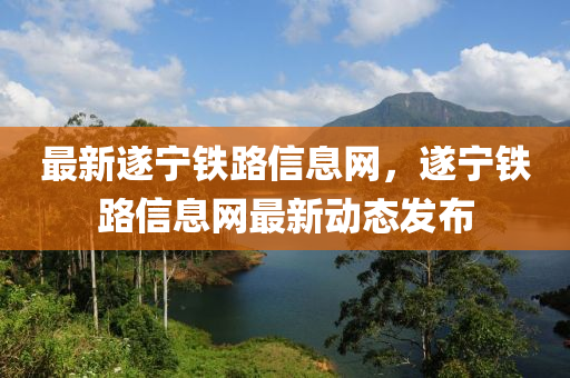 最新遂寧鐵路信息網(wǎng)，遂寧鐵路信息網(wǎng)最新動態(tài)發(fā)布