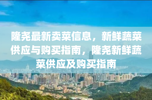 隆堯最新賣菜信息，新鮮蔬菜供應(yīng)與購買指南，隆堯新鮮蔬菜供應(yīng)及購買指南