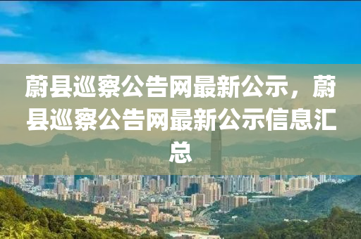 蔚縣巡察公告網(wǎng)最新公示，蔚縣巡察公告網(wǎng)最新公示信息匯總