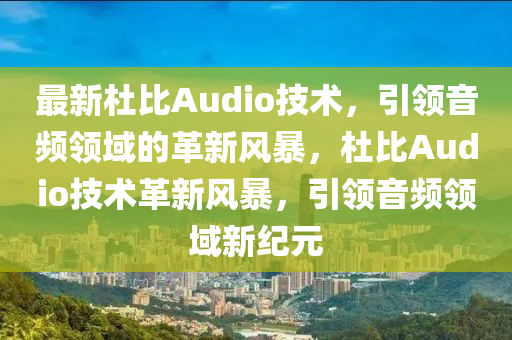 最新杜比Audio技術(shù)，引領(lǐng)音頻領(lǐng)域的革新風(fēng)暴，杜比Audio技術(shù)革新風(fēng)暴，引領(lǐng)音頻領(lǐng)域新紀(jì)元