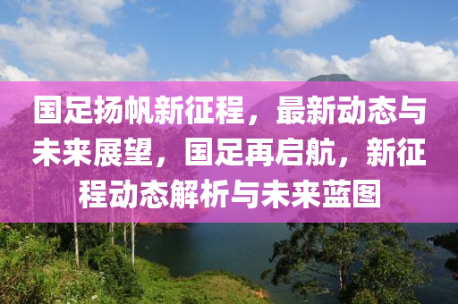 國(guó)足揚(yáng)帆新征程，最新動(dòng)態(tài)與未來(lái)展望，國(guó)足再啟航，新征程動(dòng)態(tài)解析與未來(lái)藍(lán)圖