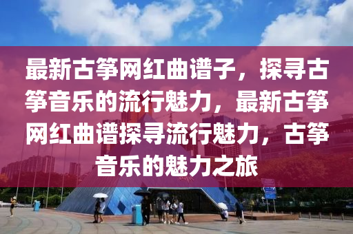 最新古箏網(wǎng)紅曲譜子，探尋古箏音樂的流行魅力，最新古箏網(wǎng)紅曲譜探尋流行魅力，古箏音樂的魅力之旅