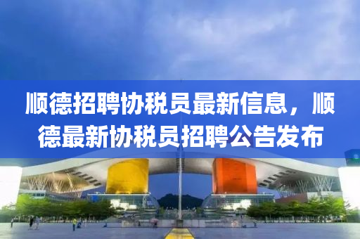 順德招聘協(xié)稅員最新信息，順德最新協(xié)稅員招聘公告發(fā)布