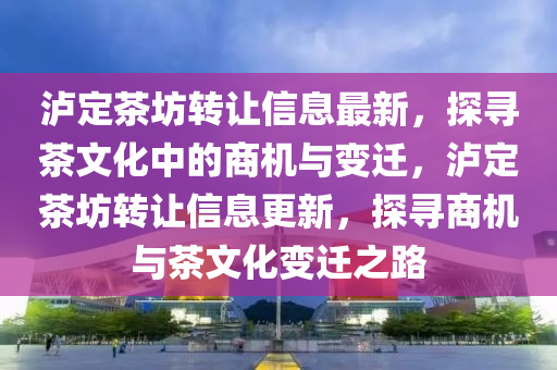 瀘定茶坊轉(zhuǎn)讓信息最新，探尋茶文化中的商機(jī)與變遷，瀘定茶坊轉(zhuǎn)讓信息更新，探尋商機(jī)與茶文化變遷之路