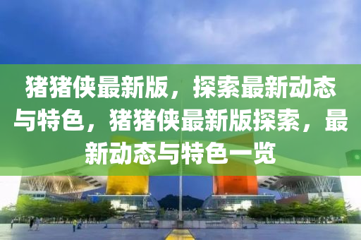 豬豬俠最新版，探索最新動態(tài)與特色，豬豬俠最新版探索，最新動態(tài)與特色一覽