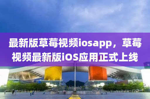 最新版草莓視頻iosapp，草莓視頻最新版iOS應用正式上線