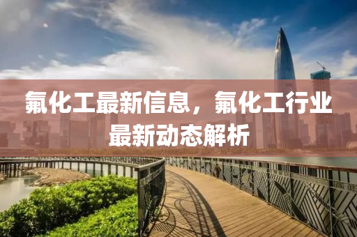 氟化工最新信息，氟化工行業(yè)最新動態(tài)解析