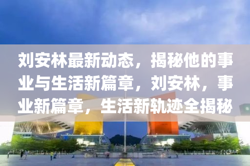 劉安林最新動態(tài)，揭秘他的事業(yè)與生活新篇章，劉安林，事業(yè)新篇章，生活新軌跡全揭秘