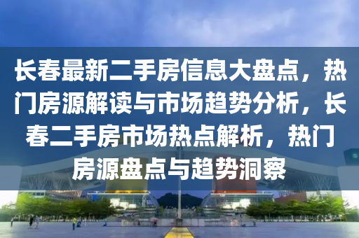 長春最新二手房信息大盤點，熱門房源解讀與市場趨勢分析，長春二手房市場熱點解析，熱門房源盤點與趨勢洞察