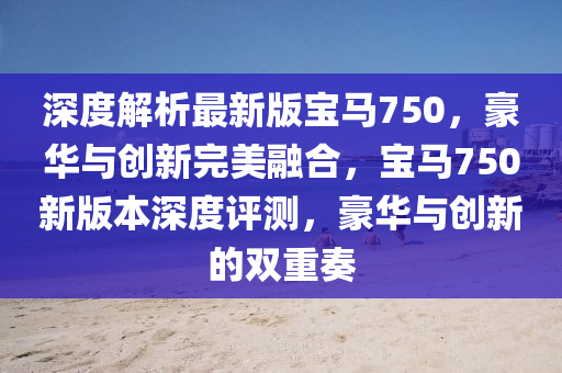 深度解析最新版寶馬750，豪華與創(chuàng)新完美融合，寶馬750新版本深度評測，豪華與創(chuàng)新的雙重奏