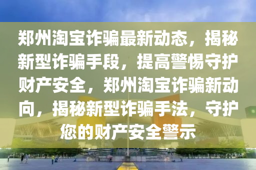 鄭州淘寶詐騙最新動態(tài)，揭秘新型詐騙手段，提高警惕守護財產(chǎn)安全，鄭州淘寶詐騙新動向，揭秘新型詐騙手法，守護您的財產(chǎn)安全警示