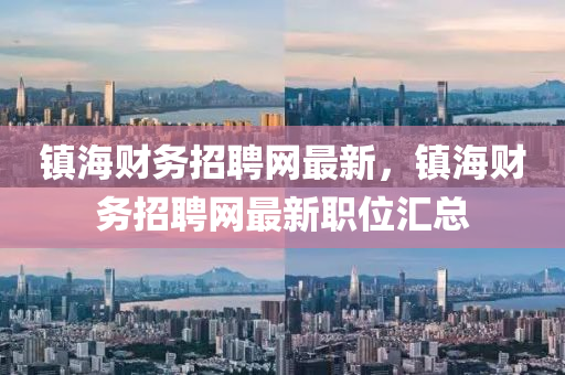 鎮(zhèn)海財務(wù)招聘網(wǎng)最新，鎮(zhèn)海財務(wù)招聘網(wǎng)最新職位匯總