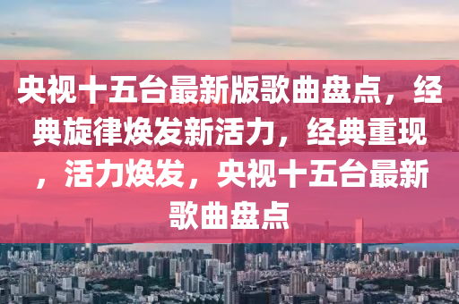 央視十五臺(tái)最新版歌曲盤點(diǎn)，經(jīng)典旋律煥發(fā)新活力，經(jīng)典重現(xiàn)，活力煥發(fā)，央視十五臺(tái)最新歌曲盤點(diǎn)