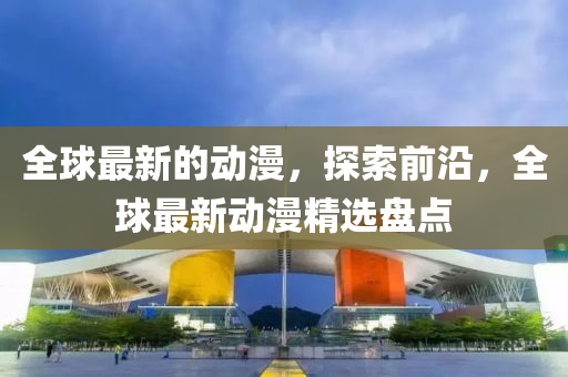 全球最新的動(dòng)漫，探索前沿，全球最新動(dòng)漫精選盤點(diǎn)
