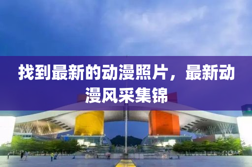 找到最新的動(dòng)漫照片，最新動(dòng)漫風(fēng)采集錦