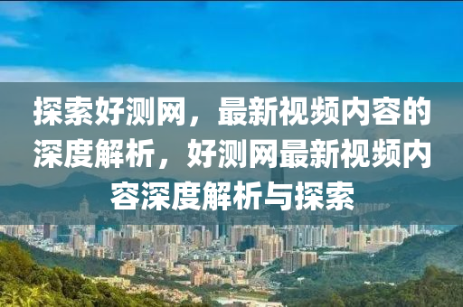 探索好測(cè)網(wǎng)，最新視頻內(nèi)容的深度解析，好測(cè)網(wǎng)最新視頻內(nèi)容深度解析與探索